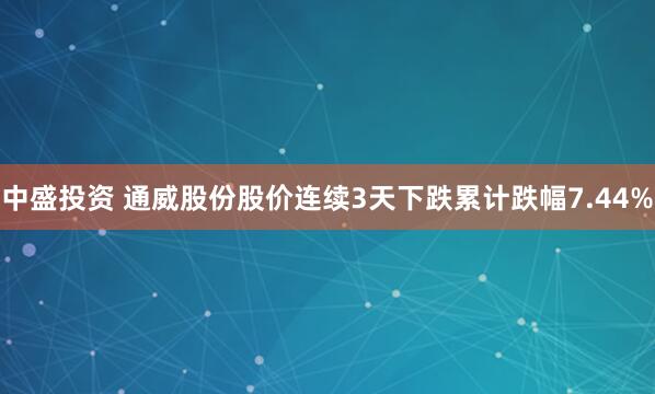 中盛投资 通威股份股价连续3天下跌累计跌幅7.44%