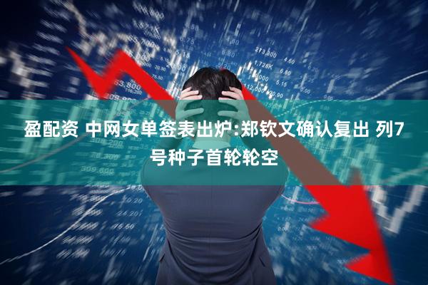 盈配资 中网女单签表出炉:郑钦文确认复出 列7号种子首轮轮空