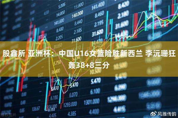 股鑫所 亚洲杯：中国U16女篮险胜新西兰 李沅珊狂轰38+8三分