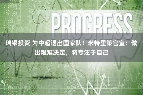 瑞银投资 为中超退出国家队！米特里策官宣：做出艰难决定，将专注于自己