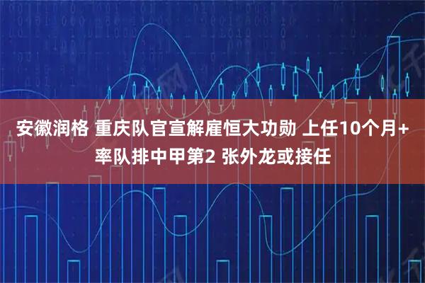 安徽润格 重庆队官宣解雇恒大功勋 上任10个月+率队排中甲第2 张外龙或接任