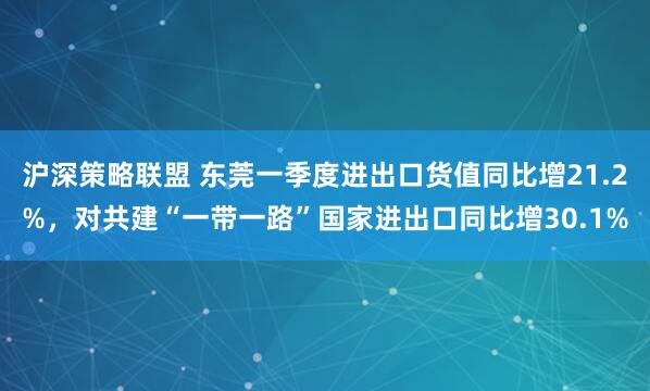 沪深策略联盟 东莞一季度进出口货值同比增21.2%，对共建“一带一路”国家进出口同比增30.1%