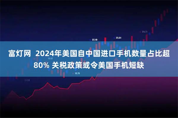 富灯网  2024年美国自中国进口手机数量占比超80% 关税政策或令美国手机短缺