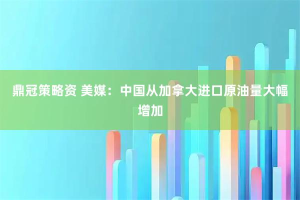 鼎冠策略资 美媒：中国从加拿大进口原油量大幅增加