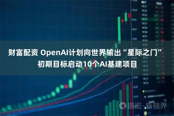财富配资 OpenAI计划向世界输出“星际之门” 初期目标启动10个AI基建项目