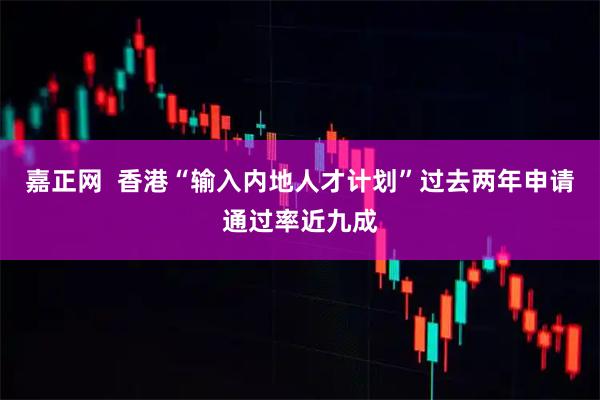 嘉正网  香港“输入内地人才计划”过去两年申请通过率近九成