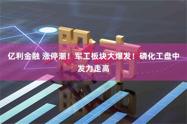 亿利金融 涨停潮！军工板块大爆发！磷化工盘中发力走高