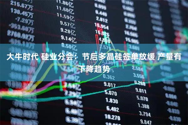 大牛时代 硅业分会：节后多晶硅签单放缓 产量有下降趋势