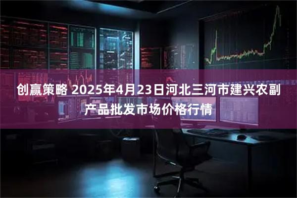 创赢策略 2025年4月23日河北三河市建兴农副产品批发市场价格行情
