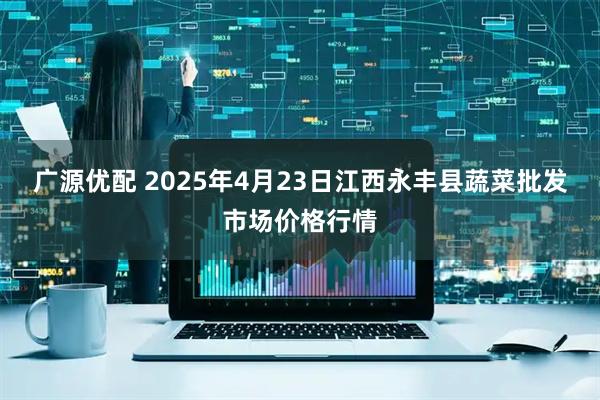广源优配 2025年4月23日江西永丰县蔬菜批发市场价格行情