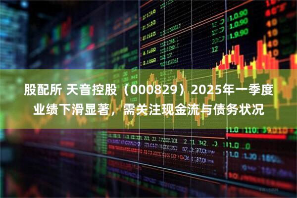 股配所 天音控股（000829）2025年一季度业绩下滑显著，需关注现金流与债务状况