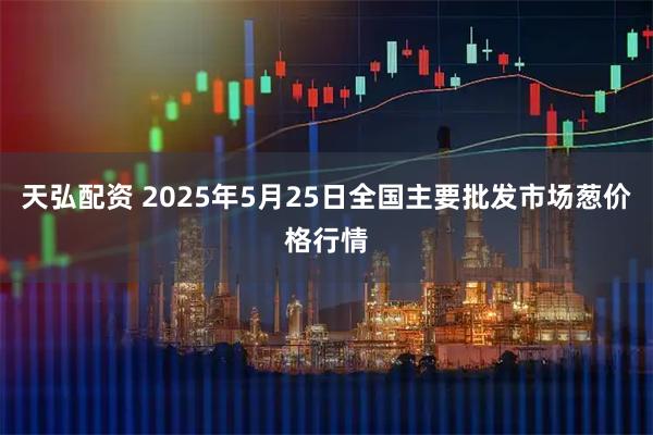 天弘配资 2025年5月25日全国主要批发市场葱价格行情