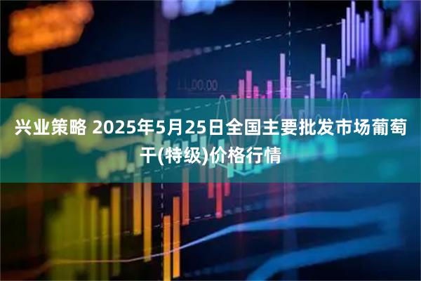兴业策略 2025年5月25日全国主要批发市场葡萄干(特级)价格行情