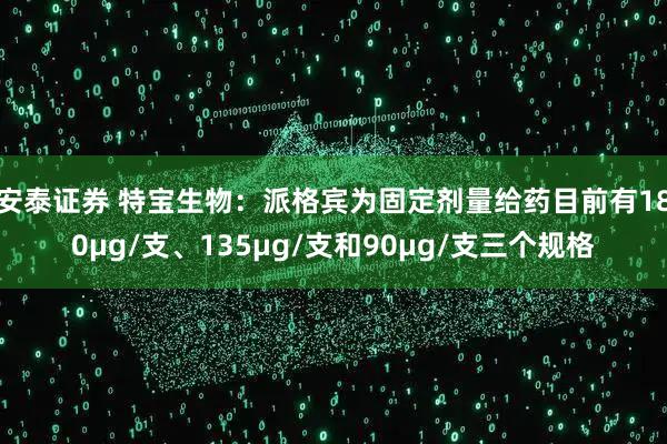 安泰证券 特宝生物：派格宾为固定剂量给药目前有180μg/支、135μg/支和90μg/支三个规格