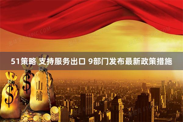 51策略 支持服务出口 9部门发布最新政策措施