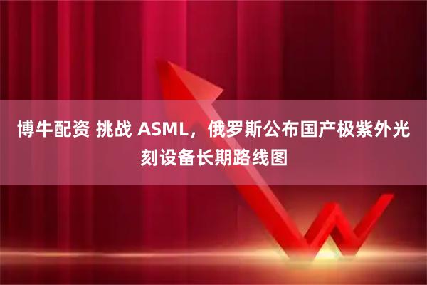 博牛配资 挑战 ASML，俄罗斯公布国产极紫外光刻设备长期路线图