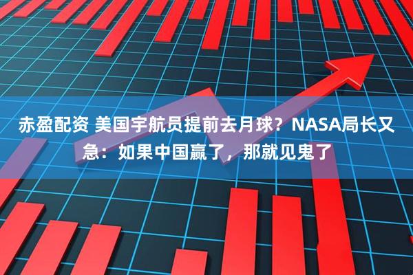赤盈配资 美国宇航员提前去月球？NASA局长又急：如果中国赢了，那就见鬼了