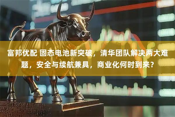 富邦优配 固态电池新突破，清华团队解决两大难题，安全与续航兼具，商业化何时到来？