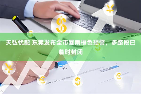 天弘忧配 东莞发布全市暴雨橙色预警，多路段已临时封闭