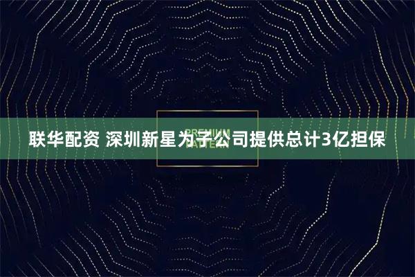 联华配资 深圳新星为子公司提供总计3亿担保