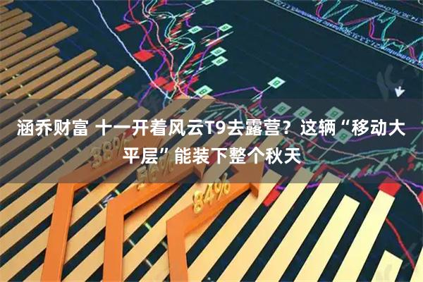 涵乔财富 十一开着风云T9去露营？这辆“移动大平层”能装下整个秋天
