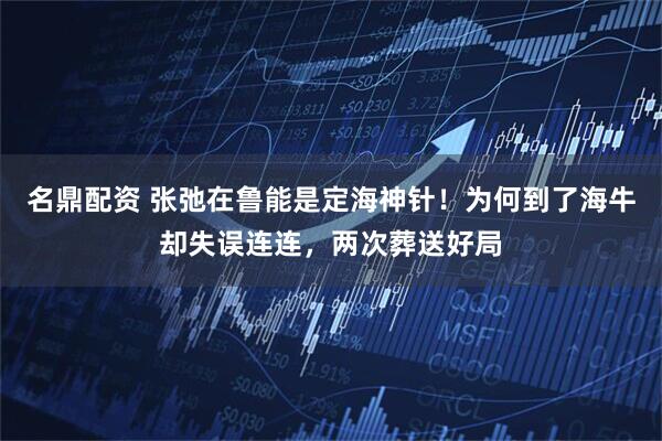 名鼎配资 张弛在鲁能是定海神针！为何到了海牛却失误连连，两次葬送好局