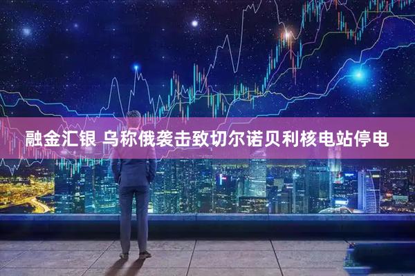 融金汇银 乌称俄袭击致切尔诺贝利核电站停电