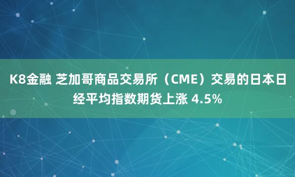 K8金融 芝加哥商品交易所（CME）交易的日本日经平均指数期货上涨 4.5%
