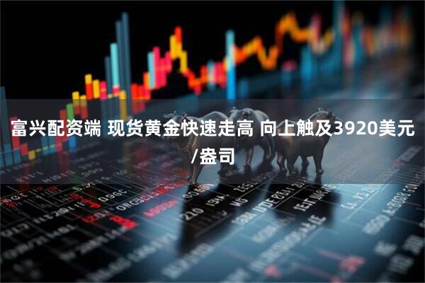 富兴配资端 现货黄金快速走高 向上触及3920美元/盎司