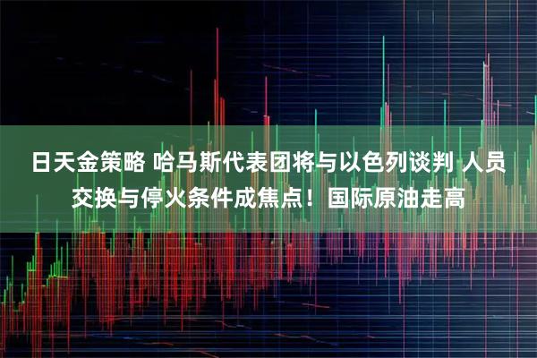 日天金策略 哈马斯代表团将与以色列谈判 人员交换与停火条件成焦点！国际原油走高