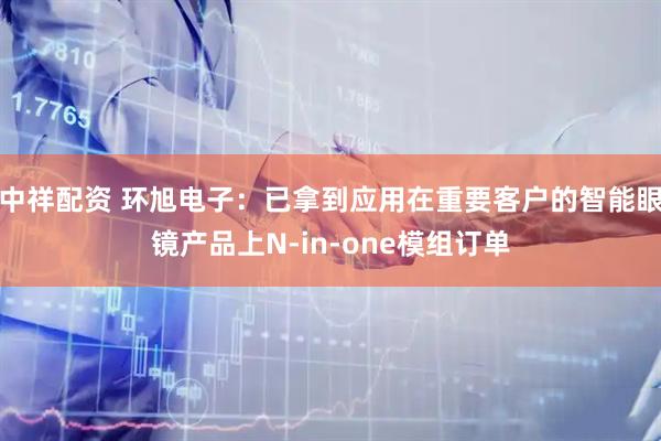 中祥配资 环旭电子：已拿到应用在重要客户的智能眼镜产品上N-in-one模组订单