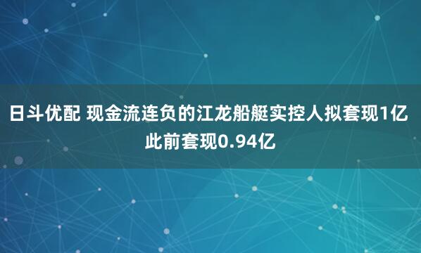 日斗优配 现金流连负的江龙船艇实控人拟套现1亿 此前套现0.94亿