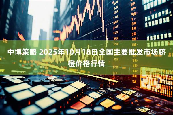中博策略 2025年10月18日全国主要批发市场脐橙价格行情