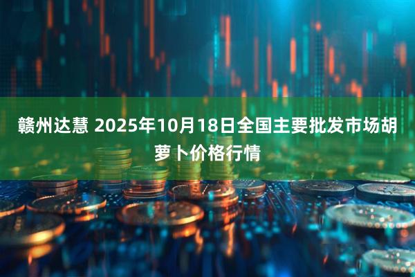赣州达慧 2025年10月18日全国主要批发市场胡萝卜价格行情