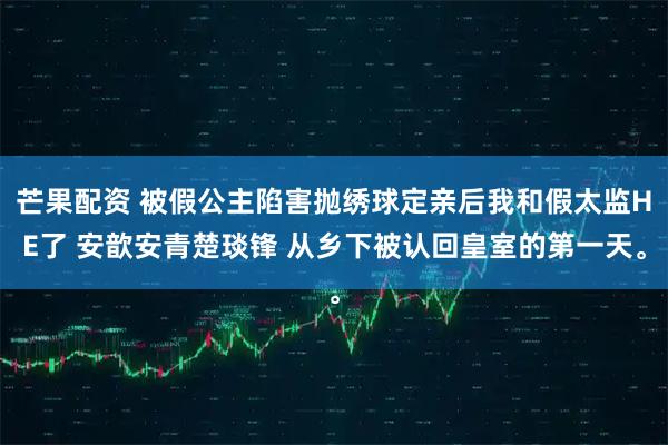 芒果配资 被假公主陷害抛绣球定亲后我和假太监HE了 安歆安青楚琰锋 从乡下被认回皇室的第一天。