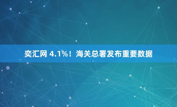 奕汇网 4.1%！海关总署发布重要数据