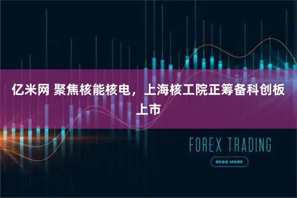 亿米网 聚焦核能核电，上海核工院正筹备科创板上市