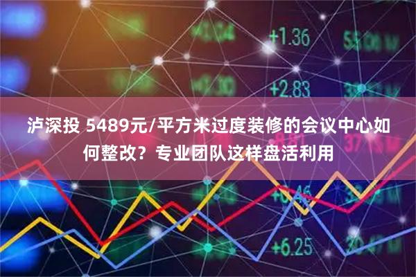 泸深投 5489元/平方米过度装修的会议中心如何整改？专业团队这样盘活利用