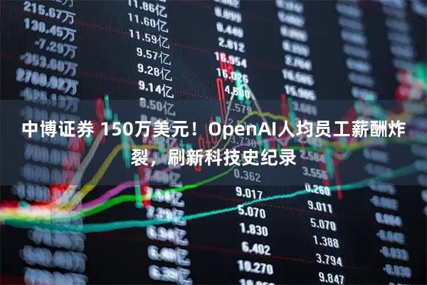 中博证券 150万美元！OpenAI人均员工薪酬炸裂，刷新科技史纪录