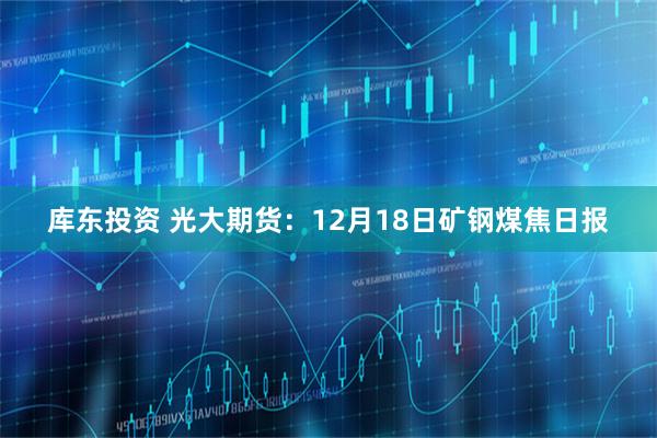 库东投资 光大期货：12月18日矿钢煤焦日报