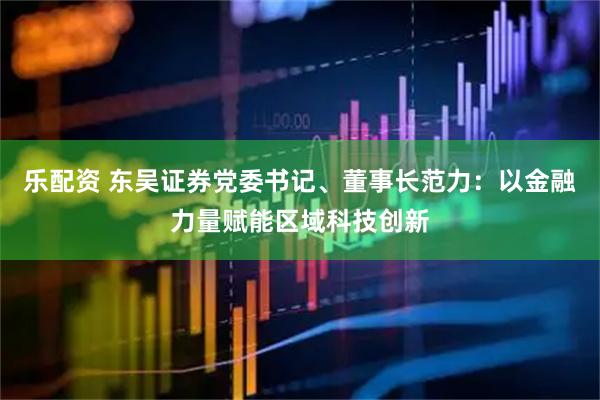 乐配资 东吴证券党委书记、董事长范力：以金融力量赋能区域科技创新