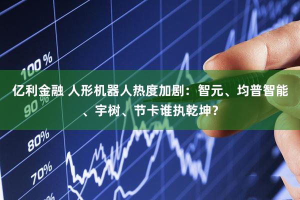 亿利金融 人形机器人热度加剧：智元、均普智能、宇树、节卡谁执乾坤？