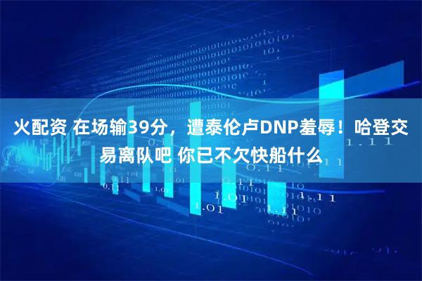 火配资 在场输39分，遭泰伦卢DNP羞辱！哈登交易离队吧 你已不欠快船什么