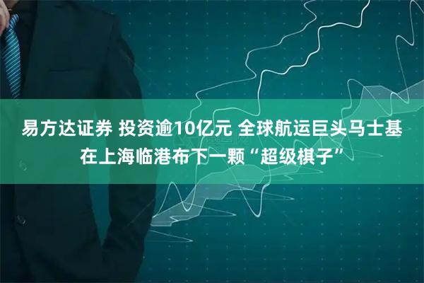 易方达证券 投资逾10亿元 全球航运巨头马士基在上海临港布下一颗“超级棋子”