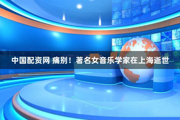中国配资网 痛别！著名女音乐学家在上海逝世
