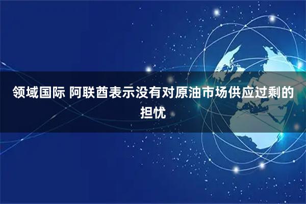 领域国际 阿联酋表示没有对原油市场供应过剩的担忧