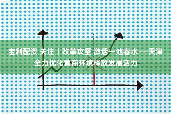 宝利配资 关注｜改革攻坚 激活一池春水——天津全力优化营商环境释放发展活力