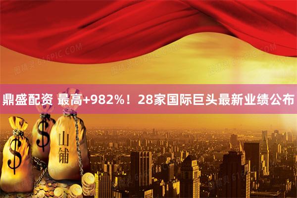 鼎盛配资 最高+982%！28家国际巨头最新业绩公布