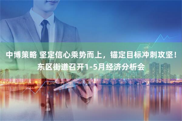 中博策略 坚定信心乘势而上，锚定目标冲刺攻坚！东区街道召开1-5月经济分析会